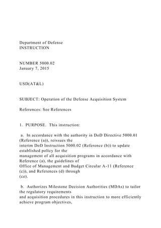 Department of Defense
INSTRUCTION
NUMBER 5000.02
January 7, 2015
USD(AT&L)
SUBJECT: Operation of the Defense Acquisition System
References: See References
1. PURPOSE. This instruction:
a. In accordance with the authority in DoD Directive 5000.01
(Reference (a)), reissues the
interim DoD Instruction 5000.02 (Reference (b)) to update
established policy for the
management of all acquisition programs in accordance with
Reference (a), the guidelines of
Office of Management and Budget Circular A-11 (Reference
(c)), and References (d) through
(ce).
b. Authorizes Milestone Decision Authorities (MDAs) to tailor
the regulatory requirements
and acquisition procedures in this instruction to more efficiently
achieve program objectives,
 