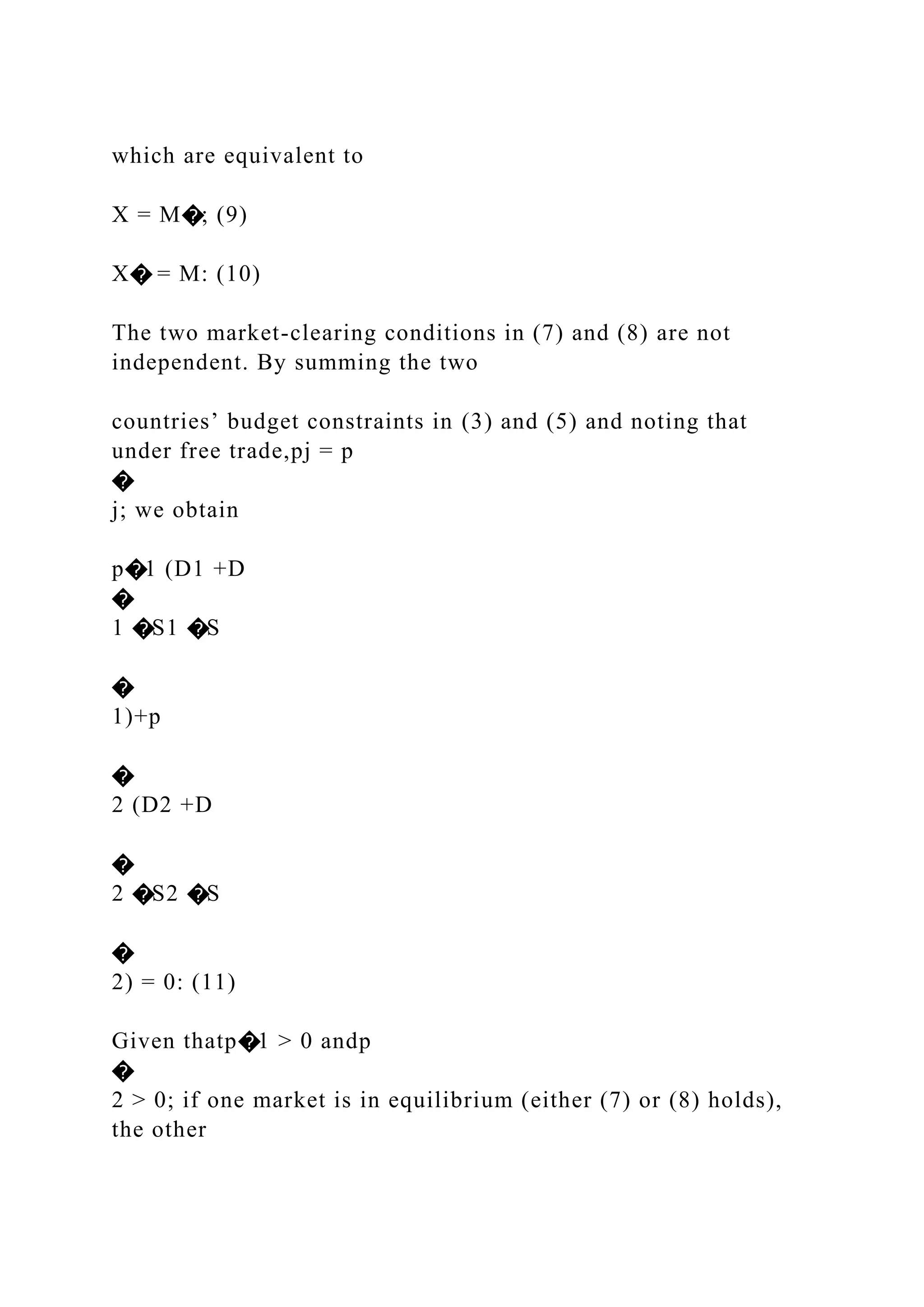 which are equivalent to
X = M�; (9)
X� = M: (10)
The two market-clearing conditions in (7) and (8) are not
independent. By summing the two
countries’ budget constraints in (3) and (5) and noting that
under free trade,pj = p
�
j; we obtain
p�1 (D1 +D
�
1 �S1 �S
�
1)+p
�
2 (D2 +D
�
2 �S2 �S
�
2) = 0: (11)
Given thatp�1 > 0 andp
�
2 > 0; if one market is in equilibrium (either (7) or (8) holds),
the other
 
