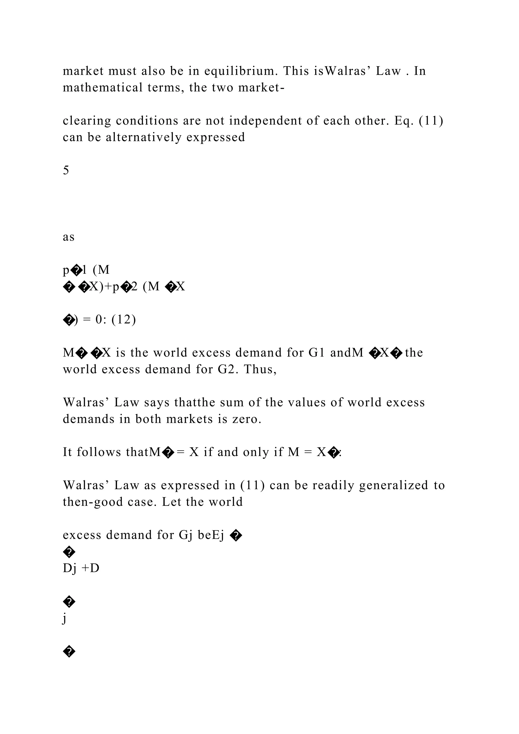 market must also be in equilibrium. This isWalras’ Law . In
mathematical terms, the two market-
clearing conditions are not independent of each other. Eq. (11)
can be alternatively expressed
5
as
p�1 (M
� �X)+p�2 (M �X
�) = 0: (12)
M� �X is the world excess demand for G1 andM �X� the
world excess demand for G2. Thus,
Walras’ Law says thatthe sum of the values of world excess
demands in both markets is zero.
It follows thatM� = X if and only if M = X�:
Walras’ Law as expressed in (11) can be readily generalized to
then-good case. Let the world
excess demand for Gj beEj �
�
Dj +D
�
j
�
 