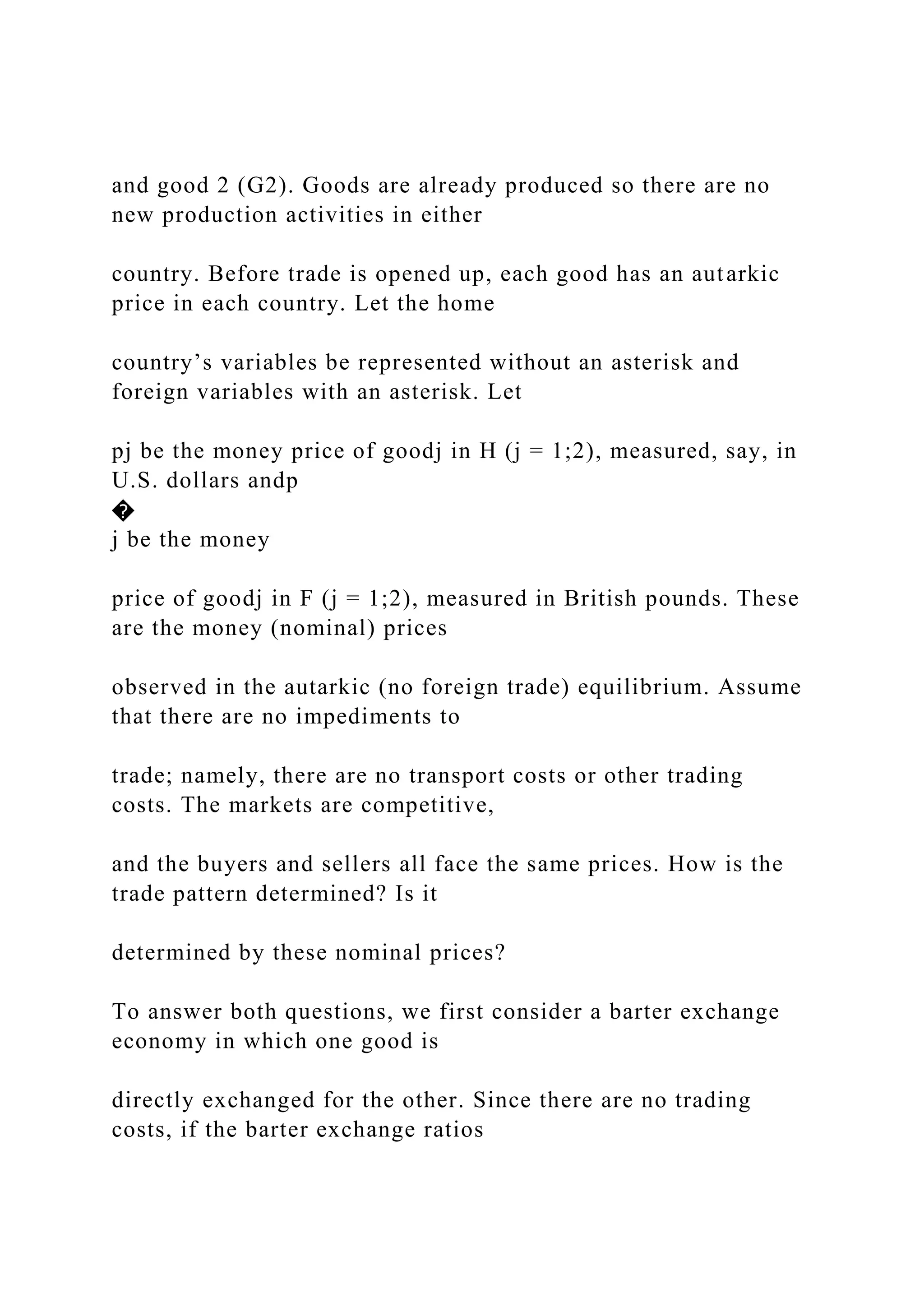and good 2 (G2). Goods are already produced so there are no
new production activities in either
country. Before trade is opened up, each good has an autarkic
price in each country. Let the home
country’s variables be represented without an asterisk and
foreign variables with an asterisk. Let
pj be the money price of goodj in H (j = 1;2), measured, say, in
U.S. dollars andp
�
j be the money
price of goodj in F (j = 1;2), measured in British pounds. These
are the money (nominal) prices
observed in the autarkic (no foreign trade) equilibrium. Assume
that there are no impediments to
trade; namely, there are no transport costs or other trading
costs. The markets are competitive,
and the buyers and sellers all face the same prices. How is the
trade pattern determined? Is it
determined by these nominal prices?
To answer both questions, we first consider a barter exchange
economy in which one good is
directly exchanged for the other. Since there are no trading
costs, if the barter exchange ratios
 