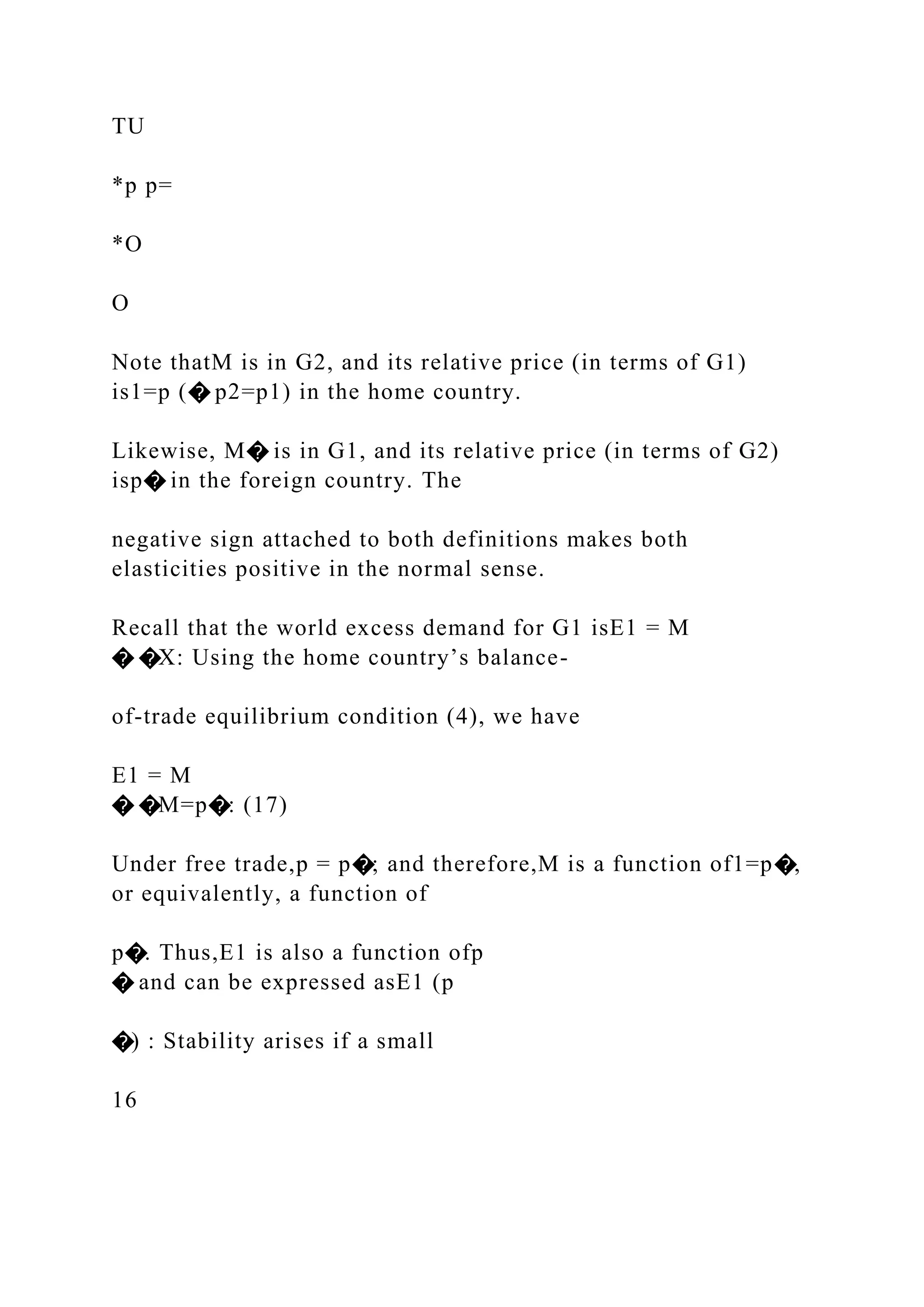 TU
*p p=
*O
O
Note thatM is in G2, and its relative price (in terms of G1)
is1=p (� p2=p1) in the home country.
Likewise, M� is in G1, and its relative price (in terms of G2)
isp� in the foreign country. The
negative sign attached to both definitions makes both
elasticities positive in the normal sense.
Recall that the world excess demand for G1 isE1 = M
� �X: Using the home country’s balance-
of-trade equilibrium condition (4), we have
E1 = M
� �M=p�: (17)
Under free trade,p = p�; and therefore,M is a function of1=p�,
or equivalently, a function of
p�. Thus,E1 is also a function ofp
� and can be expressed asE1 (p
�) : Stability arises if a small
16
 