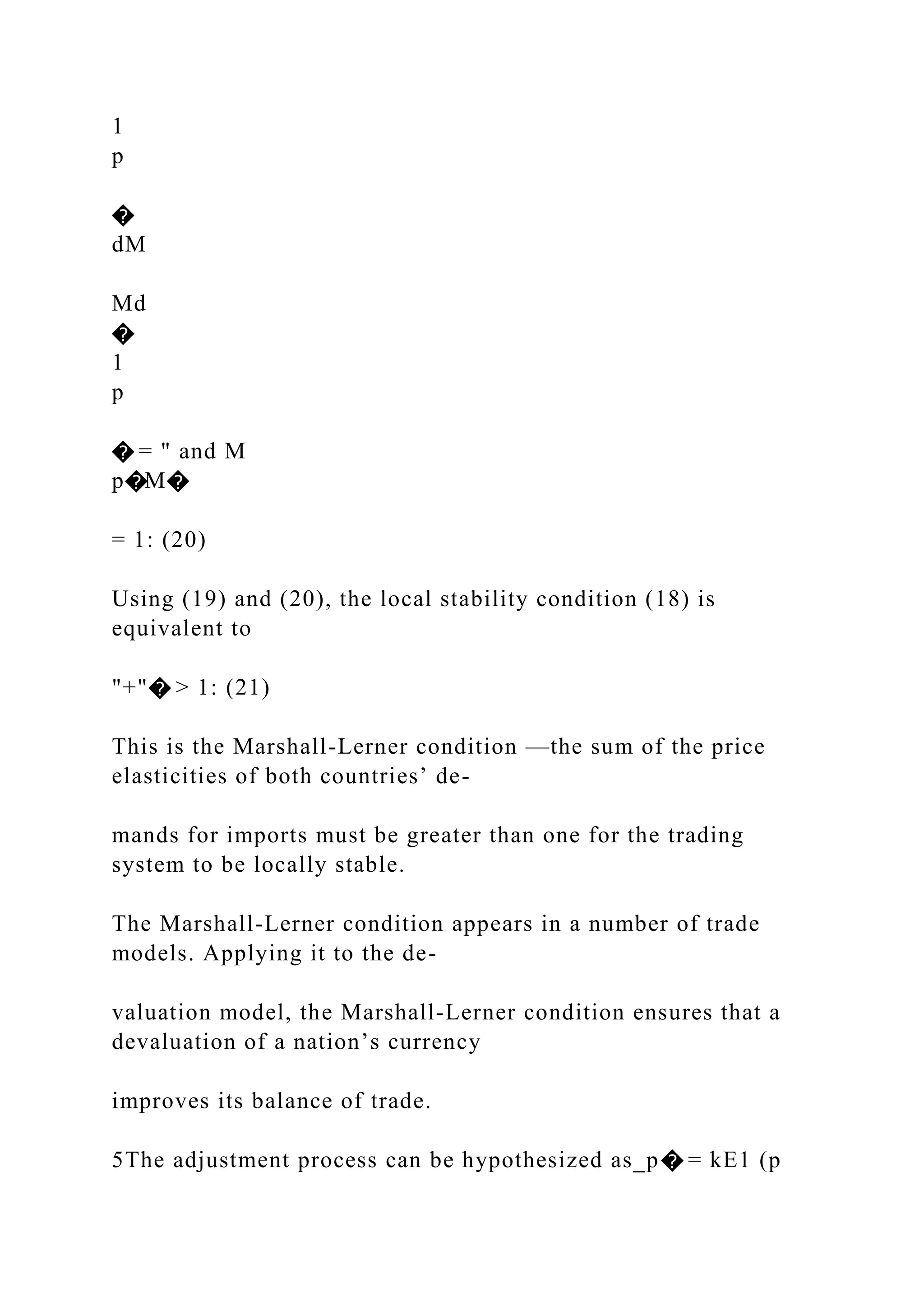1
p
�
dM
Md
�
1
p
� = " and M
p�M�
= 1: (20)
Using (19) and (20), the local stability condition (18) is
equivalent to
"+"� > 1: (21)
This is the Marshall-Lerner condition —the sum of the price
elasticities of both countries’ de-
mands for imports must be greater than one for the trading
system to be locally stable.
The Marshall-Lerner condition appears in a number of trade
models. Applying it to the de-
valuation model, the Marshall-Lerner condition ensures that a
devaluation of a nation’s currency
improves its balance of trade.
5The adjustment process can be hypothesized as_p� = kE1 (p
 