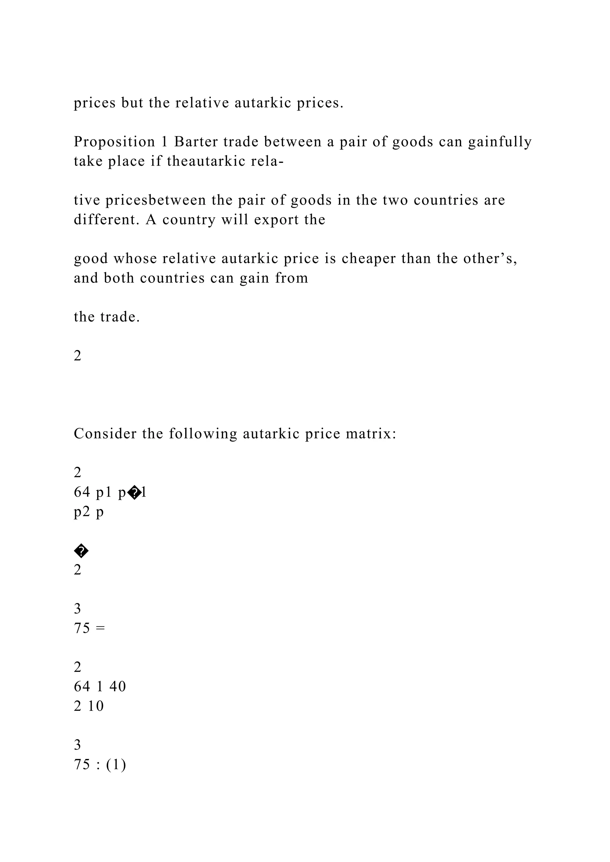 prices but the relative autarkic prices.
Proposition 1 Barter trade between a pair of goods can gainfully
take place if theautarkic rela-
tive pricesbetween the pair of goods in the two countries are
different. A country will export the
good whose relative autarkic price is cheaper than the other’s,
and both countries can gain from
the trade.
2
Consider the following autarkic price matrix:
2
64 p1 p�1
p2 p
�
2
3
75 =
2
64 1 40
2 10
3
75 : (1)
 