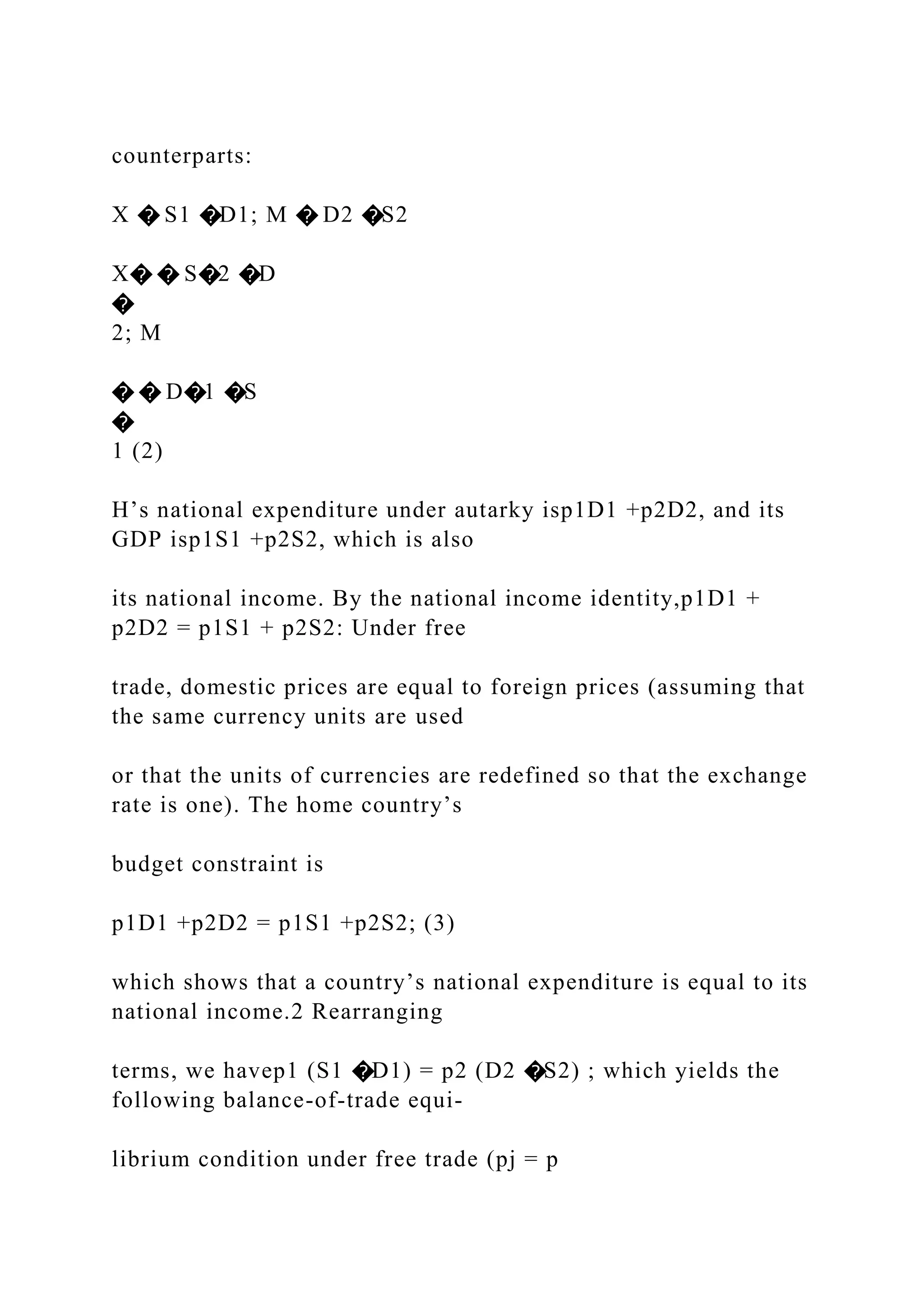 counterparts:
X � S1 �D1; M � D2 �S2
X� � S�2 �D
�
2; M
� � D�1 �S
�
1 (2)
H’s national expenditure under autarky isp1D1 +p2D2, and its
GDP isp1S1 +p2S2, which is also
its national income. By the national income identity,p1D1 +
p2D2 = p1S1 + p2S2: Under free
trade, domestic prices are equal to foreign prices (assuming that
the same currency units are used
or that the units of currencies are redefined so that the exchange
rate is one). The home country’s
budget constraint is
p1D1 +p2D2 = p1S1 +p2S2; (3)
which shows that a country’s national expenditure is equal to its
national income.2 Rearranging
terms, we havep1 (S1 �D1) = p2 (D2 �S2) ; which yields the
following balance-of-trade equi-
librium condition under free trade (pj = p
 
