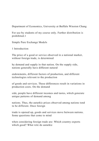Department of Economics, University at Buffalo Winston Chang
For use by students of my course only. Further distribution is
prohibited.1
Simple Pure Exchange Models
1 Introduction
The price of a good or service observed in a national market,
without foreign trade, is determined
by demand and supply in that nation. On the supply side,
nations generally have different natural
endowments, different factors of production, and different
technologies relevant to the production
of goods and services. These differences result in variations in
production costs. On the demand
side, people have different incomes and tastes, which generate
unique patterns of demand among
nations. Thus, the autarkic prices observed among nations tend
to be different. Once foreign
trade is opened up, goods and services move between nations.
Some questions that come to mind
when considering foreign trade are: Which country exports
which good? What role do autarkic
 