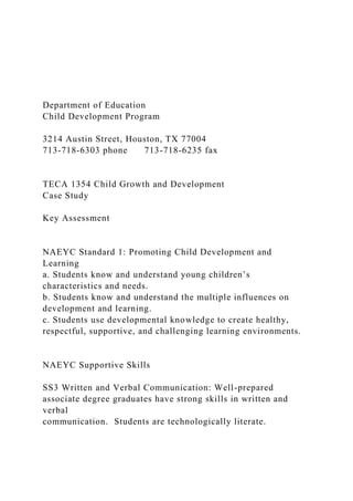 Department of Education
Child Development Program
3214 Austin Street, Houston, TX 77004
713-718-6303 phone 713-718-6235 fax
TECA 1354 Child Growth and Development
Case Study
Key Assessment
NAEYC Standard 1: Promoting Child Development and
Learning
a. Students know and understand young children’s
characteristics and needs.
b. Students know and understand the multiple influences on
development and learning.
c. Students use developmental knowledge to create healthy,
respectful, supportive, and challenging learning environments.
NAEYC Supportive Skills
SS3 Written and Verbal Communication: Well-prepared
associate degree graduates have strong skills in written and
verbal
communication. Students are technologically literate.
 