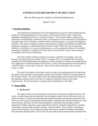 UNITED STATES DEPARTMENT OF EDUCATION

                Plan for Retrospective Analysis of Existing Regulations
                                         August 22, 2011


I. Executive Summary

         The Department of Education (ED or the Department) issues this “Plan for Retrospective
Analysis of Existing Regulations” in accordance with Executive Order 13563, “Improving
Regulation and Regulatory Review” (Executive Order). The Executive Order recognizes the
importance of maintaining a consistent culture of retrospective review and analysis of regulations
throughout the executive branch, consistent with law and each agency’s resources and regulatory
priorities. ED’s plan is designed to create a defined policy, method, and schedule for identifying
significant regulations, as determined under Executive Order 12866, that may be outmoded,
ineffective, insufficient, or excessively burdensome, as well as regulations that can be modified,
streamlined, expanded, or repealed to be more effective and efficient, achieve better outcomes
for students, and be easy to understand.

       This plan includes numerous initiatives, recently completed or in progress, that will
promote the goals of Executive Order 13563. In January 2011, for example, ED successfully
completed its 2010 Burden Reduction Initiative to reduce burdens associated with completing the
Free Application for Federal Student Aid (FAFSA). In fact, ED decreased the FAFSA burden by
5,405,813 hours, or more than 14 percent. Many of the reforms listed here will save time,
money, or both.

        ED views the issuance of this plan as only one step in an ongoing process for improving
the quality of its regulations and regulatory process in accordance with the overarching goals of
the Executive Order. We will evaluate closely the implementation of this plan and the results of
the regulatory analyses and reviews that we conduct to determine where we can make
improvements. We look forward to working with all stakeholders in this effort.

II. Scope of Plan

       a. Background

         ED supports States, local communities and schools, institutions of higher education, and
others in improving education nationwide and in helping to ensure that all Americans receive a
quality education. We provide leadership and financial assistance pertaining to education at all
levels to a wide range of stakeholders and individuals, including State educational agencies, local
school districts, providers of early learning programs, elementary and secondary schools,
institutions of higher education, career and technical schools, nonprofit organizations, members
of the public, postsecondary students, families, and many others. These efforts are helping to
ensure that all students will be ready for college and careers, and that all children and students
from preschool through grade 12 (P-12) have an open path towards postsecondary education that



                                                                                                 1
 