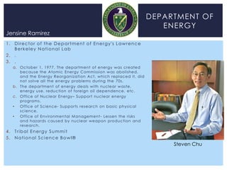 DEPARTMENT OF
                                                                                         ENERGY
Jensine Ramirez
1 . D i r e c t o r o f t h e D e p a r t m e nt o f E n e r g y 's L a w r e n c e
    Berkeley National Lab
2. .
3. .
    a. October 1, 1977. The department of energy was created
       because the Atomic Energy Commission was abolished,
       and the Energy Reorganization Act, which replaced it, did
       not solve all the energy problems during the 70s.
    b. The department of energy deals with nuclear waste,
       energy use, reduction of foreign oil dependence, etc.
    c. Office of Nuclear Energy– Support nuclear energy
       programs.
    •  Office of Science- Supports research on basic physical
       science.
    •  Office of Environmental Management - Lessen the risks
       and hazards caused by nuclear weapon production and
       research.
4. Tribal Energy Summit
5 . N a t i o na l S c i e nc e B o w l ®
                                                                                           Steven Chu
 
