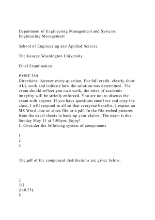 Department of Engineering Management and Systems
Engineering Management
School of Engineering and Applied Science
The George Washington University
Final Examination
EMSE 280
Directions: Answer every question. For full credit, clearly show
ALL work and indicate how the solution was determined. The
exam should reflect you own work, the rules of academic
integrity will be strictly enforced. You are not to discuss the
exam with anyone. If you have questions email me and copy the
class, I will respond to all so that everyone benefits. I expect an
MS Word .doc or .docx file or a pdf. In the file embed pictures
from the excel sheets to back up your claims. The exam is due
Sunday May 11 at 5:00pm. Enjoy!
1. Consider the following system of components
1
2
3
The pdf of the component distributions are given below.
2
3/2
(ln0.25)
8
 