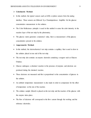 BIOSENSORS AND ITS UTILIZATION IN ENVIRONMENT 9
 Colorimetric Method:
 In this method, the typical sensors such as LEDs or photo sensors form the analog
interface. These sensors are followed by a Transimpedance Amplifier for the glucose
concentration measurement in the solution.
 The Color Reflectance principle is used in this method to sense the color intensity in the
reaction layer of the test strip by the photometry.
 The glucose meter generates a numerical value, that is a measurement of the glucose
concentration present in the solution.
 Amperometric Method:
 In this method, the electrochemical test strip contains a capillary that is used to draw in
the solution placed at one end of the test strip.
 The test strip also contains an enzyme electrode containing a reagent such as Glucose
Oxidase.
 Glucose undergoes a chemical reaction in the presence of enzymes and electrons are
produced during the chemical reaction.
 These electrons are measured and this is proportional to the concentration of glucose in
the solution.
 An ambient temperature measurement is also made in order to compensate for the effect
of temperature on the rate of the reaction.
 The solution sample (blood) is placed on the test strip and the reaction of the glucose with
the enzyme takes place.
 The flow of electrons will correspond to the flow current through the working and the
reference electrodes.
 