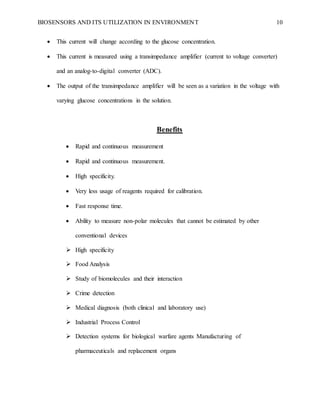 BIOSENSORS AND ITS UTILIZATION IN ENVIRONMENT 10
 This current will change according to the glucose concentration.
 This current is measured using a transimpedance amplifier (current to voltage converter)
and an analog-to-digital converter (ADC).
 The output of the transimpedance amplifier will be seen as a variation in the voltage with
varying glucose concentrations in the solution.
Benefits
 Rapid and continuous measurement
 Rapid and continuous measurement.
 High specificity.
 Very less usage of reagents required for calibration.
 Fast response time.
 Ability to measure non-polar molecules that cannot be estimated by other
conventional devices
 High specificity
 Food Analysis
 Study of biomolecules and their interaction
 Crime detection
 Medical diagnosis (both clinical and laboratory use)
 Industrial Process Control
 Detection systems for biological warfare agents Manufacturing of
pharmaceuticals and replacement organs
 
