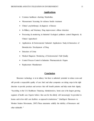 BIOSENSORS AND ITS UTILIZATION IN ENVIRONMENT 11
Applications
 Common healthcare checking Metabolites
 Measurement Screening for sickness Insulin treatment
 Clinical psychotherapy & diagnosis of disease
 In Military and Veterinary Drug improvement offense detection
 Processing & monitoring in Industrial Ecological pollution control Diagnostic &
Clinical Agricultural
 Applications & Environmental Industrial Applications Study & Interaction of
Biomolecules Development of Drug
 Detection of Crime
 Medical Diagnosis Monitoring of Environmental Field Quality
 Control Process Control in Industries Pharmaceuticals Organs
 Replacement Manufacturer
Conclusion
Biosensor technology is in its infancy but there is unlimited potential to reduce costs and
still provide a respectable quality of care. Intel and other companies are taking steps in the right
direction to provide products and services that will benefit patients and help retain their dignity.
“According to the U.S. Healthcare Financing Administration, home care is the largest growing
segment of health care. Experts believe that care for the elderly will increasingly be provided in
homes and in low-skill care facilities as opposed to institutions.” (Intelligent Biosensors to
Monitor Seniors Movements, 2007) These statements solidify the viability of biosensors and
other telehealth "
 