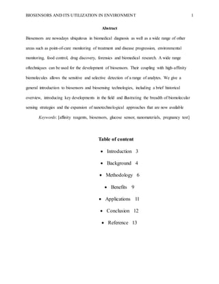BIOSENSORS AND ITS UTILIZATION IN ENVIRONMENT 1
Abstract
Biosensors are nowadays ubiquitous in biomedical diagnosis as well as a wide range of other
areas such as point-of-care monitoring of treatment and disease progression, environmental
monitoring, food control, drug discovery, forensics and biomedical research. A wide range
oftechniques can be used for the development of biosensors. Their coupling with high-affinity
biomolecules allows the sensitive and selective detection of a range of analytes. We give a
general introduction to biosensors and biosensing technologies, including a brief historical
overview, introducing key developments in the field and illustrating the breadth of biomolecular
sensing strategies and the expansion of nanotechnological approaches that are now available
Keywords: [affinity reagents, biosensors, glucose sensor, nanomaterials, pregnancy test]
Table of content
 Introduction 3
 Background 4
 Methodology 6
 Benefits 9
 Applications 11
 Conclusion 12
 Reference 13
 
