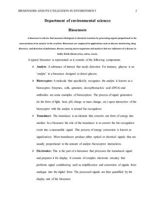 BIOSENSORS AND ITS UTILIZATION IN ENVIRONMENT 2
Department of environmental sciences
Biosensors
A biosensoris a device that measures biological or chemical reactions by generating signals proportional to the
concentration of an analyte in the reaction. Biosensors are employed in applications such as disease monitoring, drug
discovery, and detection of pollutants, disease-causing micro-organisms and markers that are indicators of a disease in
bodily fluids (blood, urine, saliva, sweat).
A typical biosensor is represented as it consists of the following components.
 Analyte: A substance of interest that needs detection. For instance, glucose is an
‘analyte’ in a biosensor designed to detect glucose.
 Bioreceptor: A molecule that specifically recognizes the analyte is known as a
bioreceptor. Enzymes, cells, aptamers, deoxyribonucleic acid (DNA) and
antibodies are some examples of bioreceptors. The process of signal generation
(in the form of light, heat, pH, charge or mass change, etc.) upon interaction of the
bioreceptor with the analyte is termed bio-recognition.
 Transducer: The transducer is an element that converts one form of energy into
another. In a biosensor the role of the transducer is to convert the bio-recognition
event into a measurable signal. This process of energy conversion is known as
signalization. Most transducers produce either optical or electrical signals that are
usually proportional to the amount of analyte–bioreceptor interactions.
 Electronics: This is the part of a biosensor that processes the transduced signal
and prepares it for display. It consists of complex electronic circuitry that
performs signal conditioning such as amplification and conversion of signals from
analogue into the digital form. The processed signals are then quantified by the
display unit of the biosensor.
 