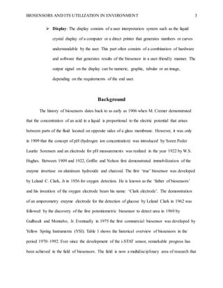 BIOSENSORS AND ITS UTILIZATION IN ENVIRONMENT 3
 Display: The display consists of a user interpretation system such as the liquid
crystal display of a computer or a direct printer that generates numbers or curves
understandable by the user. This part often consists of a combination of hardware
and software that generates results of the biosensor in a user-friendly manner. The
output signal on the display can be numeric, graphic, tabular or an image,
depending on the requirements of the end user.
Background
The history of biosensors dates back to as early as 1906 when M. Cremer demonstrated
that the concentration of an acid in a liquid is proportional to the electric potential that arises
between parts of the fluid located on opposite sides of a glass membrane. However, it was only
in 1909 that the concept of pH (hydrogen ion concentration) was introduced by Soren Peder
Lauritz Sorensen and an electrode for pH measurements was realized in the year 1922 by W.S.
Hughes. Between 1909 and 1922, Griffin and Nelson first demonstrated immobilization of the
enzyme invertase on aluminum hydroxide and charcoal. The first ‘true’ biosensor was developed
by Leland C. Clark, Jr in 1956 for oxygen detection. He is known as the ‘father of biosensors’
and his invention of the oxygen electrode bears his name: ‘Clark electrode’. The demonstration
of an amperometry enzyme electrode for the detection of glucose by Leland Clark in 1962 was
followed by the discovery of the first potentiometric biosensor to detect urea in 1969 by
Guilbault and Montalvo, Jr. Eventually in 1975 the first commercial biosensor was developed by
Yellow Spring Instruments (YSI). Table 1 shows the historical overview of biosensors in the
period 1970–1992. Ever since the development of the i-STAT sensor, remarkable progress has
been achieved in the field of biosensors. The field is now a multidisciplinary area of research that
 