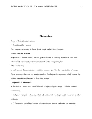 BIOSENSORS AND ITS UTILIZATION IN ENVIRONMENT 5
Methodology
Types of electrochemical sensors: -
1- Potentiometric sensors:
They measure the change in charge density at the surface of an electrode.
2-Amperometric sensors:
Amperometric sensors monitor currents generated when an exchange of electrons take place
either directly or indirectly between an electrode and a biological system.
3-Conductimetric:
In such sensors, the measurement of solution resistance provides the concentration of charge.
These sensors are therefore not species-selective. Conductimetric sensors are called because they
measure electrical conductance as their signal change.
Components of Biosensors:
A biosensor is a device used for the detection of a physiological change. It consists of three
components;
1- Biological recognition elements, which help differentiate the target analyte from various other
molecules.
2- A Transducer, which helps convert the reaction of the glucose molecules into a current.
 