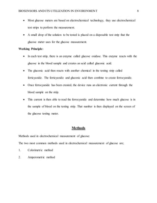 BIOSENSORS AND ITS UTILIZATION IN ENVIRONMENT 8
 Most glucose meters are based on electrochemical technology, they use electrochemical
test strips to perform the measurement.
 A small drop of the solution to be tested is placed on a disposable test strip that the
glucose meter uses for the glucose measurement.
Working Principle:
 In each test strip, there is an enzyme called glucose oxidase. This enzyme reacts with the
glucose in the blood sample and creates an acid called gluconic acid.
 The gluconic acid then reacts with another chemical in the testing strip called
ferricyanide. The ferricyanide and gluconic acid then combine to create ferrocyanide.
 Once ferrocyanide has been created, the device runs an electronic current through the
blood sample on the strip.
 This current is then able to read the ferrocyanide and determine how much glucose is in
the sample of blood on the testing strip. That number is then displayed on the screen of
the glucose testing meter.
Methods
Methods used in electrochemical measurement of glucose:
The two most common methods used in electrochemical measurement of glucose are;
1. Colorimetric method
2. Amperometric method
 