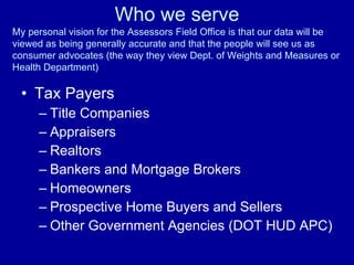 Who we serve Tax Payers Title Companies Appraisers Realtors Bankers and Mortgage Brokers Homeowners  Prospective Home Buyers and Sellers Other Government Agencies (DOT HUD APC) My personal vision for the Assessors Field Office is that our data will be viewed as being generally accurate and that the people will see us as consumer advocates (the way they view Dept. of Weights and Measures or Health Department)  