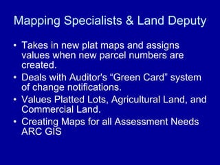 Mapping Specialists & Land Deputy Takes in new plat maps and assigns values when new parcel numbers are created. Deals with Auditor's “Green Card” system of change notifications. Values Platted Lots, Agricultural Land, and Commercial Land.  Creating Maps for all Assessment Needs ARC GIS 