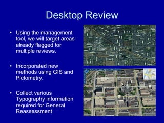 Desktop Review Using the management tool, we will target areas already flagged for multiple reviews. Incorporated new methods using GIS and Pictometry. Collect various Typography information required for General Reassessment 