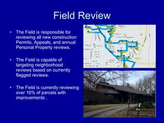 Field Review The Field is responsible for reviewing all new construction  Permits, Appeals, and annual Personal Property reviews.  The Field is capable of targeting neighborhood reviews based on currently flagged reviews. The Field is currently reviewing over 10% of parcels with improvements .  