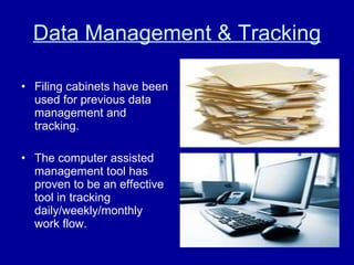 Data Management & Tracking Filing cabinets have been used for previous data management and tracking.  The computer assisted management tool has proven to be an effective tool in tracking daily/weekly/monthly work flow. 