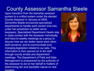 County Assessor Samantha Steele Upon transition from the township assessor system to a unified system under the elected County Assessor in January of 2009, Samantha Steele envisioned specialized departments to handle each section that was under her jurisdiction to better serve taxpayers. Specialized Department Heads stay in close contact with the Assessor individually and have bi-weekly meetings as a group to discuss how we can better assist each other, staff concerns, and to communicate ever changing legislation related to our jobs. This information is then passed on to the staff through county emails and department meetings. The Department of Field and Data Management is empowered by the authority of the assessor to act on her behalf in matters of determining fair and equitable values on real property. 