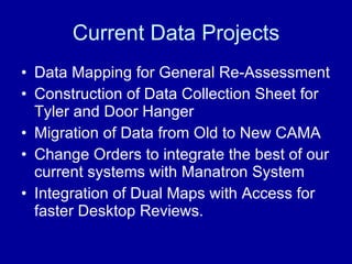 Current Data Projects Data Mapping for General Re-Assessment Construction of Data Collection Sheet for Tyler and Door Hanger  Migration of Data from Old to New CAMA Change Orders to integrate the best of our current systems with Manatron System  Integration of Dual Maps with Access for faster Desktop Reviews. 