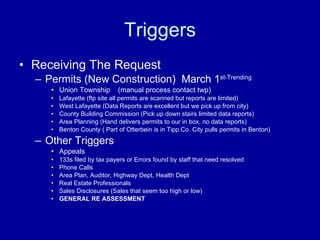 Triggers Receiving The Request Permits (New Construction)  March 1 st-Trending   Union Township  (manual process contact twp) Lafayette (ftp site all permits are scanned but reports are limited) West Lafayette (Data Reports are excellent but we pick up from city) County Building Commission (Pick up down stairs limited data reports) Area Planning (Hand delivers permits to our in box, no data reports) Benton County ( Part of Otterbein is in Tipp.Co. City pulls permits in Benton) Other Triggers Appeals 133s filed by tax payers or Errors found by staff that need resolved Phone Calls Area Plan, Auditor, Highway Dept, Health Dept  Real Estate Professionals Sales Disclosures (Sales that seem too high or low)  GENERAL RE ASSESSMENT 