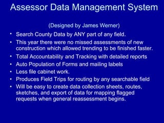 Assessor Data Management System  (Designed by James Werner) Search County Data by ANY part of any field .   This year there were no missed assessments of new construction which allowed trending to be finished faster. Total Accountability   and Tracking with detailed reports Auto Population of Forms and mailing labels Less file cabinet work. Produces Field Trips for routing by any searchable field Will be easy to create data collection sheets, routes, sketches, and export of data for mapping flagged requests when general reassessment begins. 