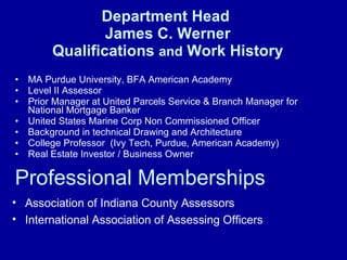 Department Head  James C. Werner Qualifications  and  Work History MA Purdue University, BFA American Academy Level II Assessor Prior Manager at United Parcels Service & Branch Manager for National Mortgage Banker United States Marine Corp Non Commissioned Officer Background in technical Drawing and Architecture College Professor  (Ivy Tech, Purdue, American Academy) Real Estate Investor / Business Owner Association of Indiana County Assessors International Association of Assessing Officers Professional Memberships 