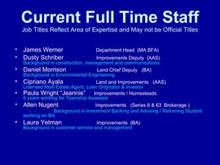 Current Full Time Staff Job Titles Reflect Area of Expertise and May not be Official Titles James Werner   Department Head  (MA BFA) Dusty Schriber   Improvements Deputy  (AAS)  Background in construction, management and communications. Daniel Morrison   Land Chief Deputy   (BA)   Background in Environmental Engineering  Cipriano Ayala   Land and Improvements  (AAS)  Licensed Real Estate Agent, Loan Originator & Investor Paula Wright “Jeannie”  Improvements / Homesteads  6 years working for Township Assessor Allen Nugent   Improvements   (Series 6 & 63  Brokerage )   Background in Investment Banking and Advising / Returning Student working on BA Laura Yetman   Improvements  (BA)  Background in customer service and management   