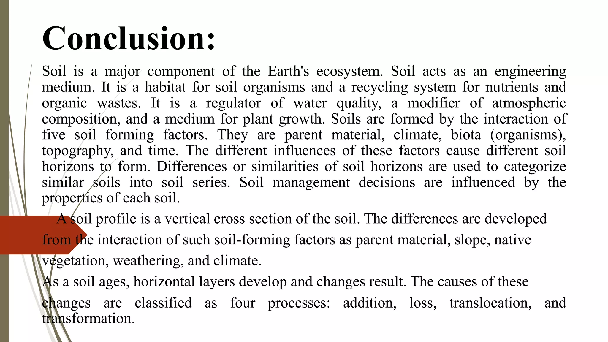 Conclusion:
Soil is a major component of the Earth's ecosystem. Soil acts as an engineering
medium. It is a habitat for soil organisms and a recycling system for nutrients and
organic wastes. It is a regulator of water quality, a modifier of atmospheric
composition, and a medium for plant growth. Soils are formed by the interaction of
five soil forming factors. They are parent material, climate, biota (organisms),
topography, and time. The different influences of these factors cause different soil
horizons to form. Differences or similarities of soil horizons are used to categorize
similar soils into soil series. Soil management decisions are influenced by the
properties of each soil.
A soil profile is a vertical cross section of the soil. The differences are developed
from the interaction of such soil-forming factors as parent material, slope, native
vegetation, weathering, and climate.
As a soil ages, horizontal layers develop and changes result. The causes of these
changes are classified as four processes: addition, loss, translocation, and
transformation.
 