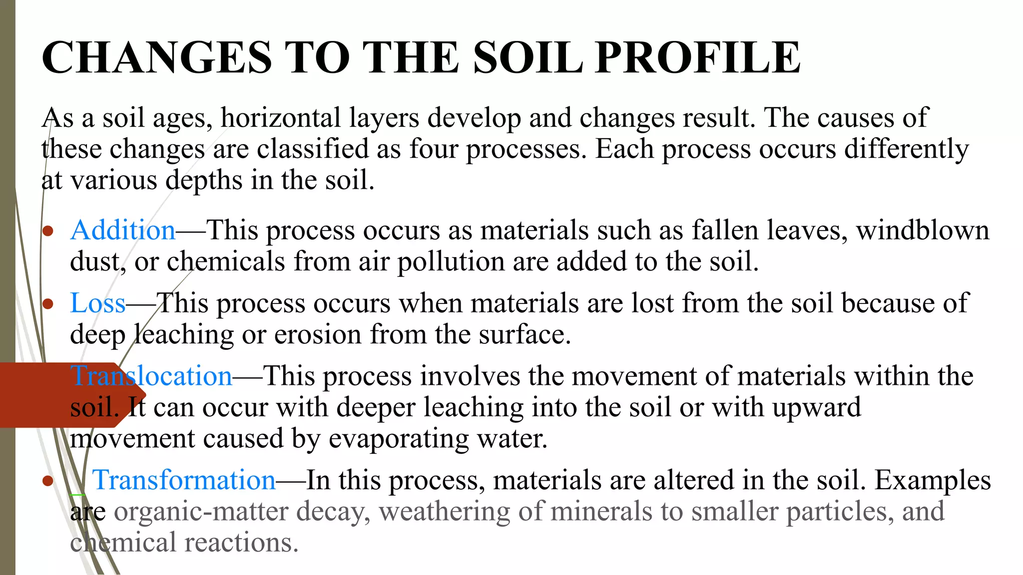 CHANGES TO THE SOIL PROFILE
As a soil ages, horizontal layers develop and changes result. The causes of
these changes are classified as four processes. Each process occurs differently
at various depths in the soil.
 Addition—This process occurs as materials such as fallen leaves, windblown
dust, or chemicals from air pollution are added to the soil.
 Loss—This process occurs when materials are lost from the soil because of
deep leaching or erosion from the surface.
 Translocation—This process involves the movement of materials within the
soil. It can occur with deeper leaching into the soil or with upward
movement caused by evaporating water.
 _ Transformation—In this process, materials are altered in the soil. Examples
are organic-matter decay, weathering of minerals to smaller particles, and
chemical reactions.
 