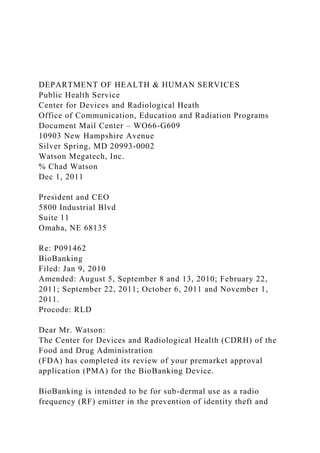 DEPARTMENT OF HEALTH & HUMAN SERVICES
Public Health Service
Center for Devices and Radiological Heath
Office of Communication, Education and Radiation Programs
Document Mail Center – WO66-G609
10903 New Hampshire Avenue
Silver Spring, MD 20993-0002
Watson Megatech, Inc.
% Chad Watson
Dec 1, 2011
President and CEO
5800 Industrial Blvd
Suite 11
Omaha, NE 68135
Re: P091462
BioBanking
Filed: Jan 9, 2010
Amended: August 5, September 8 and 13, 2010; February 22,
2011; September 22, 2011; October 6, 2011 and November 1,
2011.
Procode: RLD
Dear Mr. Watson:
The Center for Devices and Radiological Health (CDRH) of the
Food and Drug Administration
(FDA) has completed its review of your premarket approval
application (PMA) for the BioBanking Device.
BioBanking is intended to be for sub-dermal use as a radio
frequency (RF) emitter in the prevention of identity theft and
 
