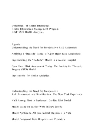Department of Health Informatics
Health Information Management Program
BINF 5520 Health Analytics
Agenda
Understanding the Need for Preoperative Risk Assessment
Applying a “Bedside” Model of Open Heart Risk Assessment
Implementing the “Bedside” Model in a Second Hospital
Open Heart Risk Assessment Today: The Society for Thoracic
Surgery (STS) Model
Implications for Health Analytics
Understanding the Need for Preoperative
Risk Assessment and Stratification: The New York Experience
NYS Among First to Implement Cardiac Risk Model
Model Based on Earlier Work in New Jersey
Model Applied to All non-Federal Hospitals in NYS
Model Compared Both Hospitals and Providers
 