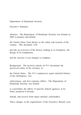 Department of Homeland Security
Executive Summary
Abstract: The Department of Homeland Security was formed in
2003 to prepare and defend
the United States from threats to the safety and security of the
country. This document will
provide an overview of the history leading to its formation, the
design of its components,
and the mission it was charged to complete.
Background: The terrorist attacks of 9/11 decimated the
perceived safety of the citizenry of
the United States. The 9/11 commission report detailed failures
of the intelligence, law
enforcement, and first response efforts. The Department of
Homeland Security was formed
to consolidate the efforts of specific federal agencies to be
better prepared to disrupt,
defend, and recover from major national catastrophes.
These changes to the organization of the Executive Branch were
 