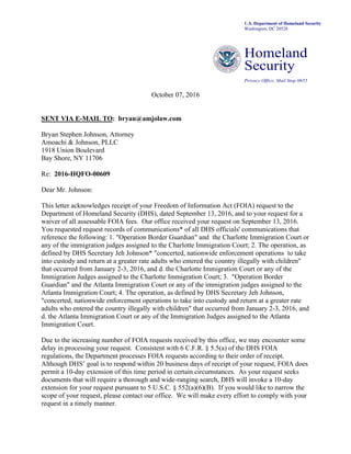 U.S. Department of Homeland Security
Washington, DC 20528
Homeland
Security
Privacy Office, Mail Stop 0655
October 07, 2016
SENT VIA E-MAIL TO: bryan@amjolaw.com
Bryan Stephen Johnson, Attorney
Amoachi & Johnson, PLLC
1918 Union Boulevard
Bay Shore, NY 11706
Re: 2016-HQFO-00609
Dear Mr. Johnson:
This letter acknowledges receipt of your Freedom of Information Act (FOIA) request to the
Department of Homeland Security (DHS), dated September 13, 2016, and to your request for a
waiver of all assessable FOIA fees. Our office received your request on September 13, 2016.
You requested request records of communications* of all DHS officials' communications that
reference the following: 1. "Operation Border Guardian" and the Charlotte Immigration Court or
any of the immigration judges assigned to the Charlotte Immigration Court; 2. The operation, as
defined by DHS Secretary Jeh Johnson* "concerted, nationwide enforcement operations to take
into custody and return at a greater rate adults who entered the country illegally with children"
that occurred from January 2-3, 2016, and d. the Charlotte Immigration Court or any of the
Immigration Judges assigned to the Charlotte Immigration Court; 3. "Operation Border
Guardian" and the Atlanta Immigration Court or any of the immigration judges assigned to the
Atlanta Immigration Court; 4. The operation, as defined by DHS Secretary Jeh Johnson,
"concerted, nationwide enforcement operations to take into custody and return at a greater rate
adults who entered the country illegally with children" that occurred from January 2-3, 2016, and
d. the Atlanta Immigration Court or any of the Immigration Judges assigned to the Atlanta
Immigration Court.
Due to the increasing number of FOIA requests received by this office, we may encounter some
delay in processing your request. Consistent with 6 C.F.R. § 5.5(a) of the DHS FOIA
regulations, the Department processes FOIA requests according to their order of receipt.
Although DHS’ goal is to respond within 20 business days of receipt of your request, FOIA does
permit a 10-day extension of this time period in certain circumstances. As your request seeks
documents that will require a thorough and wide-ranging search, DHS will invoke a 10-day
extension for your request pursuant to 5 U.S.C. § 552(a)(6)(B). If you would like to narrow the
scope of your request, please contact our office. We will make every effort to comply with your
request in a timely manner.
 