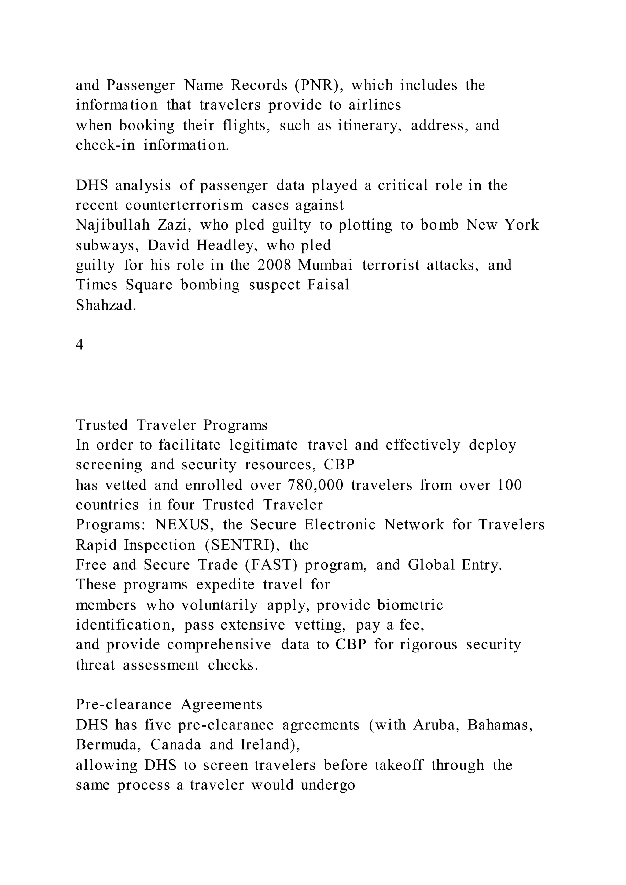 and Passenger Name Records (PNR), which includes the
information that travelers provide to airlines
when booking their flights, such as itinerary, address, and
check-in information.
DHS analysis of passenger data played a critical role in the
recent counterterrorism cases against
Najibullah Zazi, who pled guilty to plotting to bomb New York
subways, David Headley, who pled
guilty for his role in the 2008 Mumbai terrorist attacks, and
Times Square bombing suspect Faisal
Shahzad.
4
Trusted Traveler Programs
In order to facilitate legitimate travel and effectively deploy
screening and security resources, CBP
has vetted and enrolled over 780,000 travelers from over 100
countries in four Trusted Traveler
Programs: NEXUS, the Secure Electronic Network for Travelers
Rapid Inspection (SENTRI), the
Free and Secure Trade (FAST) program, and Global Entry.
These programs expedite travel for
members who voluntarily apply, provide biometric
identification, pass extensive vetting, pay a fee,
and provide comprehensive data to CBP for rigorous security
threat assessment checks.
Pre-clearance Agreements
DHS has five pre-clearance agreements (with Aruba, Bahamas,
Bermuda, Canada and Ireland),
allowing DHS to screen travelers before takeoff through the
same process a traveler would undergo
 