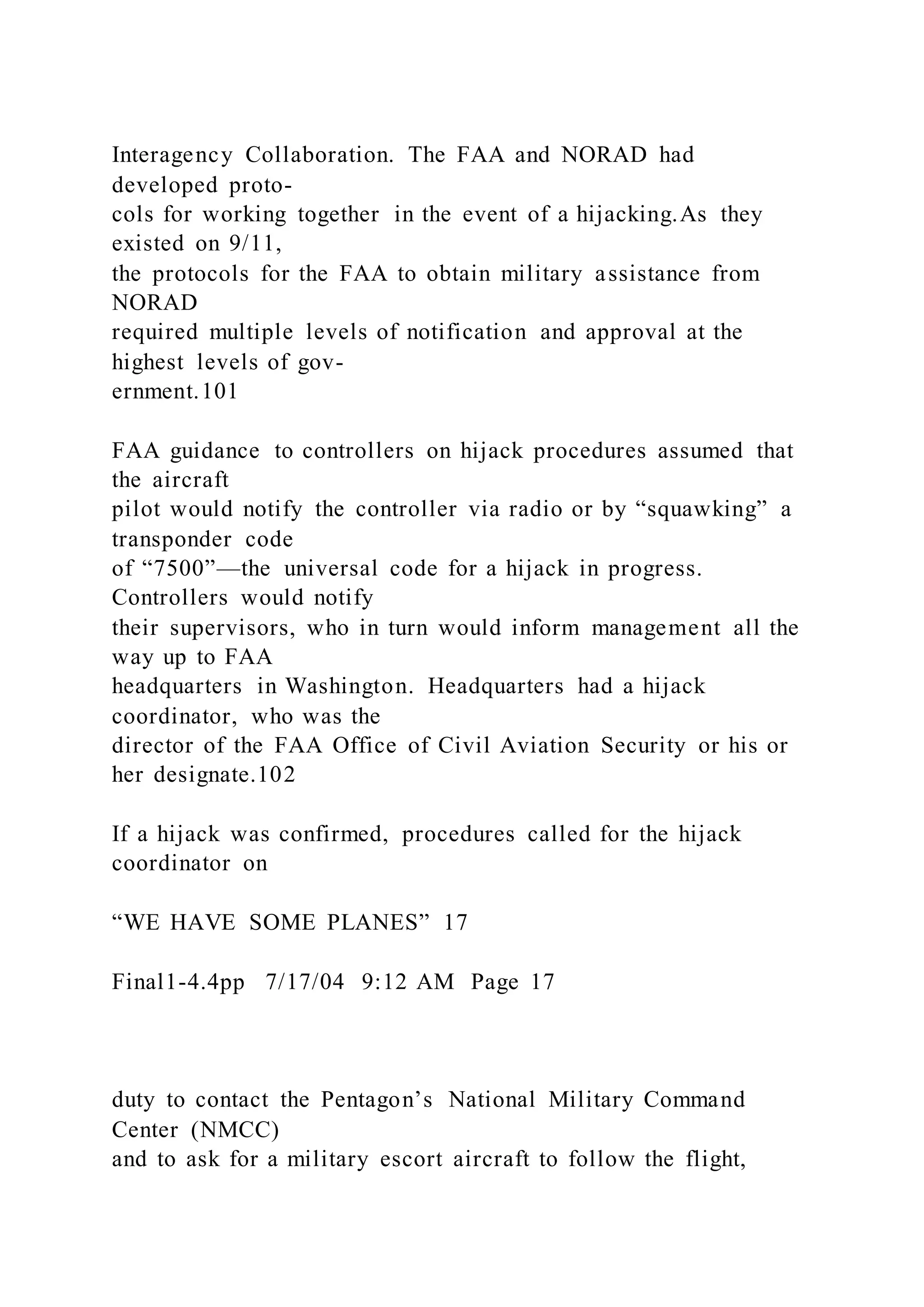Interagency Collaboration. The FAA and NORAD had
developed proto-
cols for working together in the event of a hijacking.As they
existed on 9/11,
the protocols for the FAA to obtain military assistance from
NORAD
required multiple levels of notification and approval at the
highest levels of gov-
ernment.101
FAA guidance to controllers on hijack procedures assumed that
the aircraft
pilot would notify the controller via radio or by “squawking” a
transponder code
of “7500”—the universal code for a hijack in progress.
Controllers would notify
their supervisors, who in turn would inform management all the
way up to FAA
headquarters in Washington. Headquarters had a hijack
coordinator, who was the
director of the FAA Office of Civil Aviation Security or his or
her designate.102
If a hijack was confirmed, procedures called for the hijack
coordinator on
“WE HAVE SOME PLANES” 17
Final1-4.4pp 7/17/04 9:12 AM Page 17
duty to contact the Pentagon’s National Military Command
Center (NMCC)
and to ask for a military escort aircraft to follow the flight,
 
