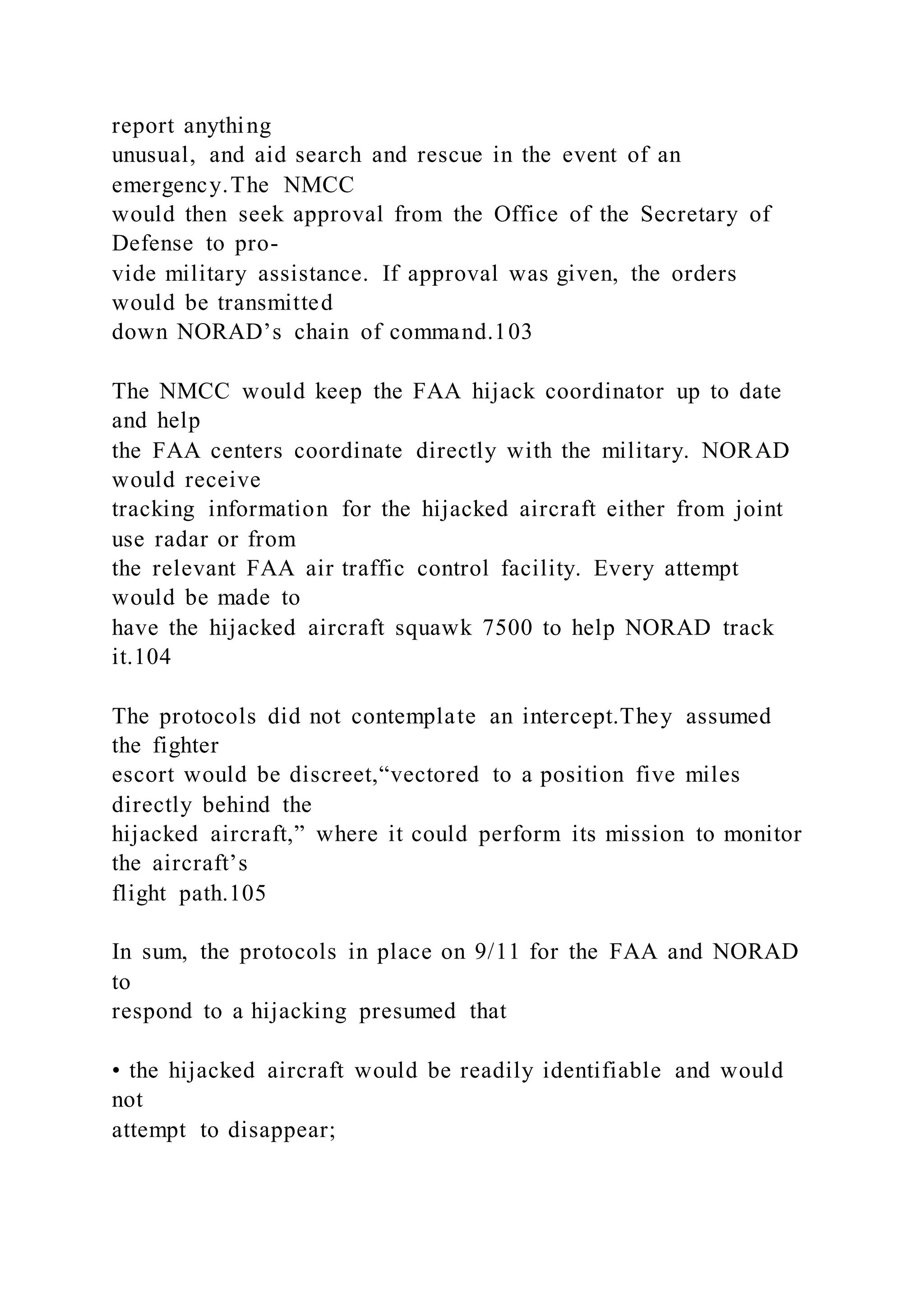 report anything
unusual, and aid search and rescue in the event of an
emergency.The NMCC
would then seek approval from the Office of the Secretary of
Defense to pro-
vide military assistance. If approval was given, the orders
would be transmitted
down NORAD’s chain of command.103
The NMCC would keep the FAA hijack coordinator up to date
and help
the FAA centers coordinate directly with the military. NORAD
would receive
tracking information for the hijacked aircraft either from joint
use radar or from
the relevant FAA air traffic control facility. Every attempt
would be made to
have the hijacked aircraft squawk 7500 to help NORAD track
it.104
The protocols did not contemplate an intercept.They assumed
the fighter
escort would be discreet,“vectored to a position five miles
directly behind the
hijacked aircraft,” where it could perform its mission to monitor
the aircraft’s
flight path.105
In sum, the protocols in place on 9/11 for the FAA and NORAD
to
respond to a hijacking presumed that
• the hijacked aircraft would be readily identifiable and would
not
attempt to disappear;
 