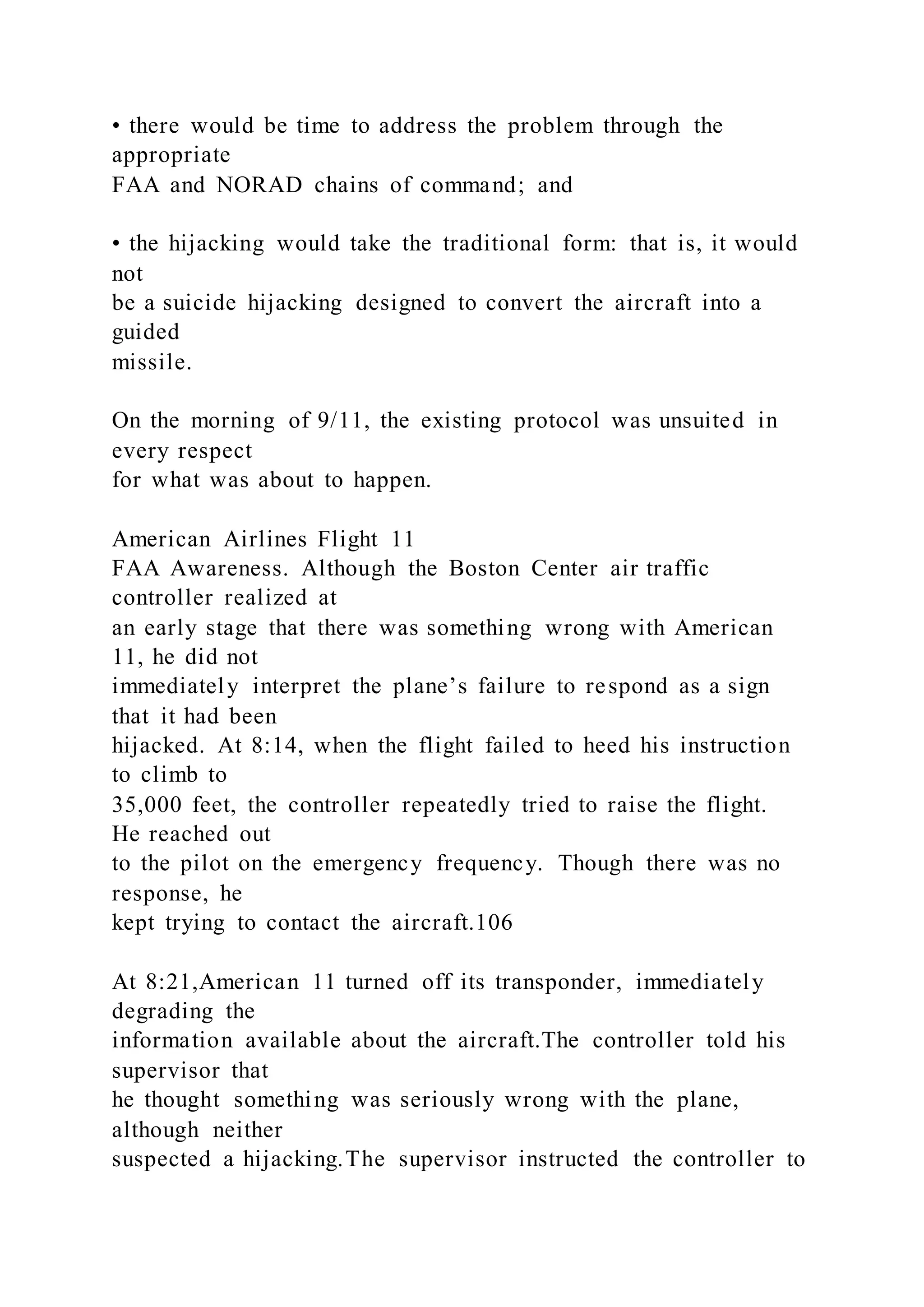 • there would be time to address the problem through the
appropriate
FAA and NORAD chains of command; and
• the hijacking would take the traditional form: that is, it would
not
be a suicide hijacking designed to convert the aircraft into a
guided
missile.
On the morning of 9/11, the existing protocol was unsuited in
every respect
for what was about to happen.
American Airlines Flight 11
FAA Awareness. Although the Boston Center air traffic
controller realized at
an early stage that there was something wrong with American
11, he did not
immediately interpret the plane’s failure to respond as a sign
that it had been
hijacked. At 8:14, when the flight failed to heed his instruction
to climb to
35,000 feet, the controller repeatedly tried to raise the flight.
He reached out
to the pilot on the emergency frequency. Though there was no
response, he
kept trying to contact the aircraft.106
At 8:21,American 11 turned off its transponder, immediately
degrading the
information available about the aircraft.The controller told his
supervisor that
he thought something was seriously wrong with the plane,
although neither
suspected a hijacking.The supervisor instructed the controller to
 
