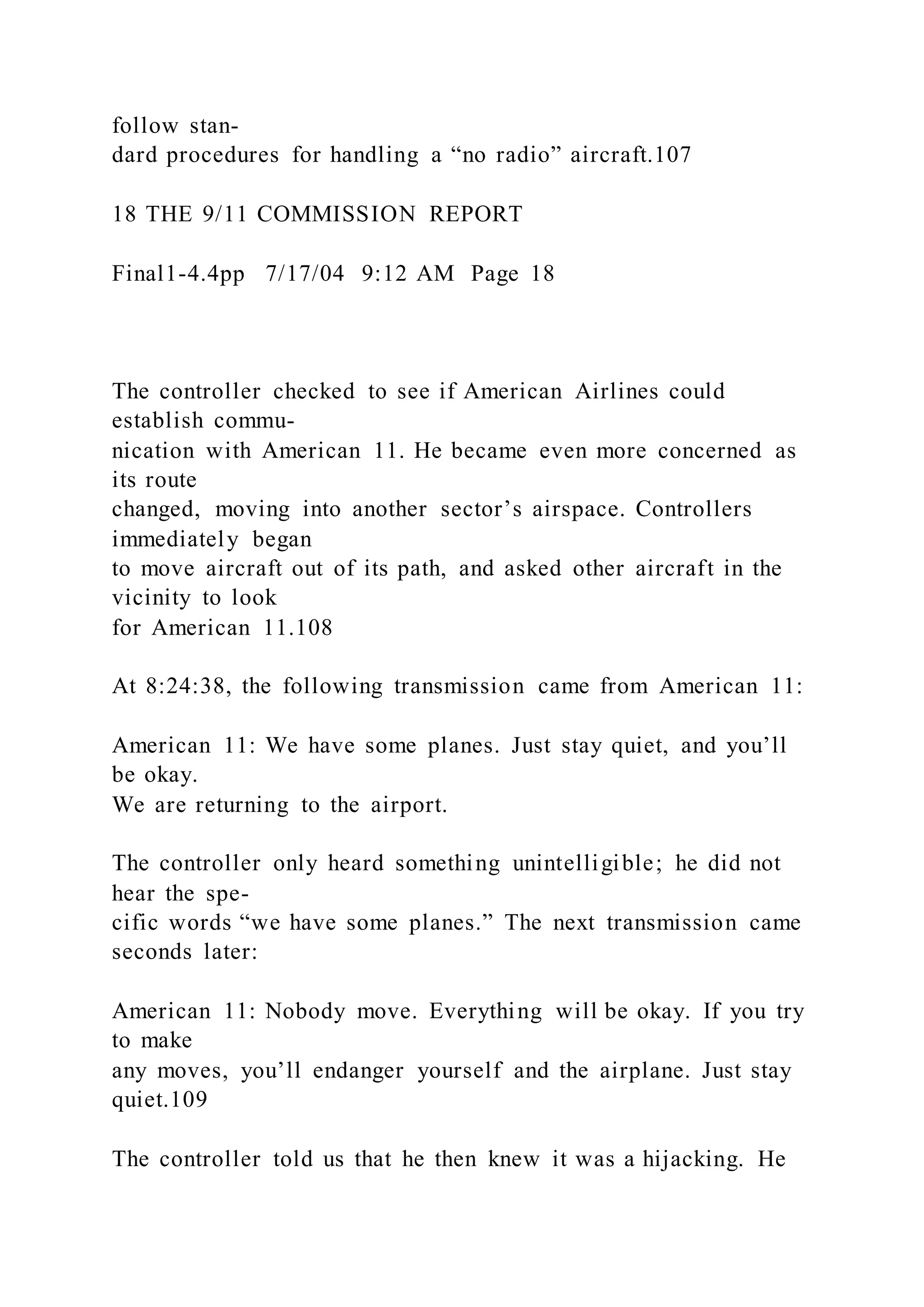 follow stan-
dard procedures for handling a “no radio” aircraft.107
18 THE 9/11 COMMISSION REPORT
Final1-4.4pp 7/17/04 9:12 AM Page 18
The controller checked to see if American Airlines could
establish commu-
nication with American 11. He became even more concerned as
its route
changed, moving into another sector’s airspace. Controllers
immediately began
to move aircraft out of its path, and asked other aircraft in the
vicinity to look
for American 11.108
At 8:24:38, the following transmission came from American 11:
American 11: We have some planes. Just stay quiet, and you’ll
be okay.
We are returning to the airport.
The controller only heard something unintelligible; he did not
hear the spe-
cific words “we have some planes.” The next transmission came
seconds later:
American 11: Nobody move. Everything will be okay. If you try
to make
any moves, you’ll endanger yourself and the airplane. Just stay
quiet.109
The controller told us that he then knew it was a hijacking. He
 