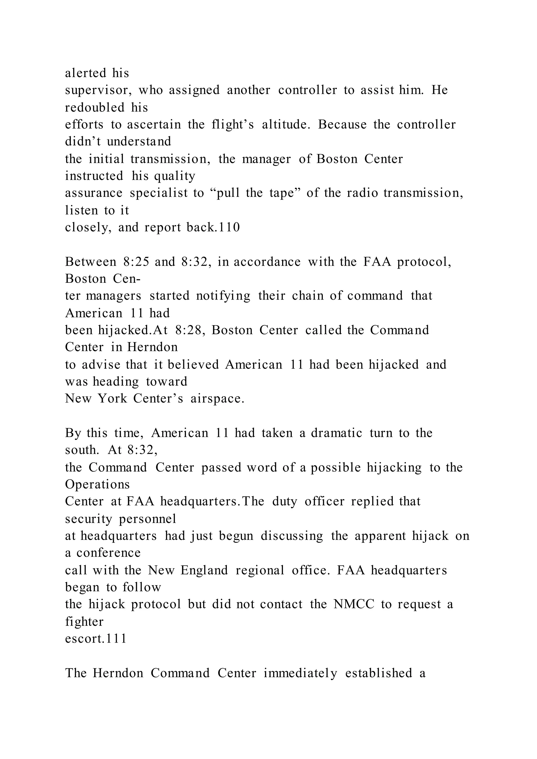 alerted his
supervisor, who assigned another controller to assist him. He
redoubled his
efforts to ascertain the flight’s altitude. Because the controller
didn’t understand
the initial transmission, the manager of Boston Center
instructed his quality
assurance specialist to “pull the tape” of the radio transmission,
listen to it
closely, and report back.110
Between 8:25 and 8:32, in accordance with the FAA protocol,
Boston Cen-
ter managers started notifying their chain of command that
American 11 had
been hijacked.At 8:28, Boston Center called the Command
Center in Herndon
to advise that it believed American 11 had been hijacked and
was heading toward
New York Center’s airspace.
By this time, American 11 had taken a dramatic turn to the
south. At 8:32,
the Command Center passed word of a possible hijacking to the
Operations
Center at FAA headquarters.The duty officer replied that
security personnel
at headquarters had just begun discussing the apparent hijack on
a conference
call with the New England regional office. FAA headquarters
began to follow
the hijack protocol but did not contact the NMCC to request a
fighter
escort.111
The Herndon Command Center immediately established a
 