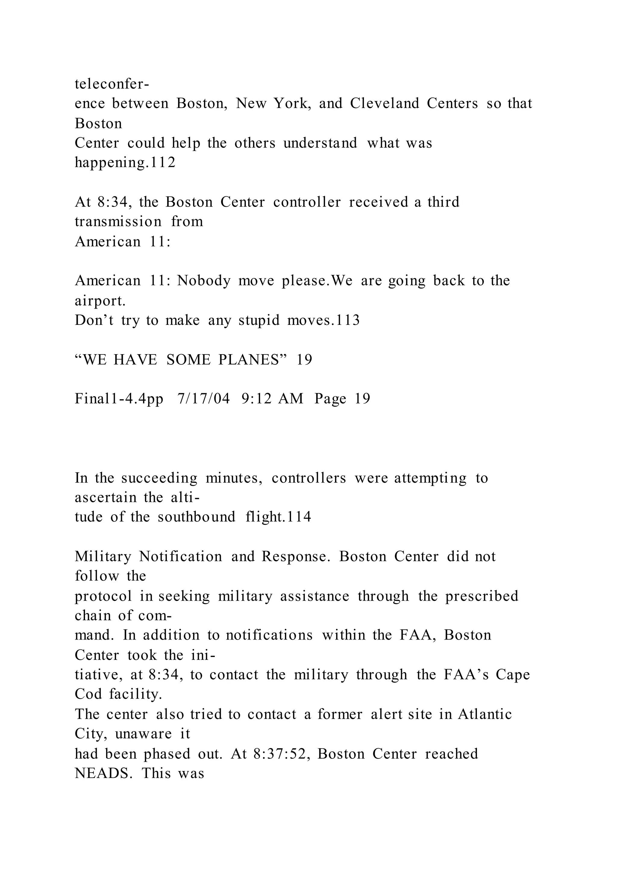 teleconfer-
ence between Boston, New York, and Cleveland Centers so that
Boston
Center could help the others understand what was
happening.112
At 8:34, the Boston Center controller received a third
transmission from
American 11:
American 11: Nobody move please.We are going back to the
airport.
Don’t try to make any stupid moves.113
“WE HAVE SOME PLANES” 19
Final1-4.4pp 7/17/04 9:12 AM Page 19
In the succeeding minutes, controllers were attempting to
ascertain the alti-
tude of the southbound flight.114
Military Notification and Response. Boston Center did not
follow the
protocol in seeking military assistance through the prescribed
chain of com-
mand. In addition to notifications within the FAA, Boston
Center took the ini-
tiative, at 8:34, to contact the military through the FAA’s Cape
Cod facility.
The center also tried to contact a former alert site in Atlantic
City, unaware it
had been phased out. At 8:37:52, Boston Center reached
NEADS. This was
 