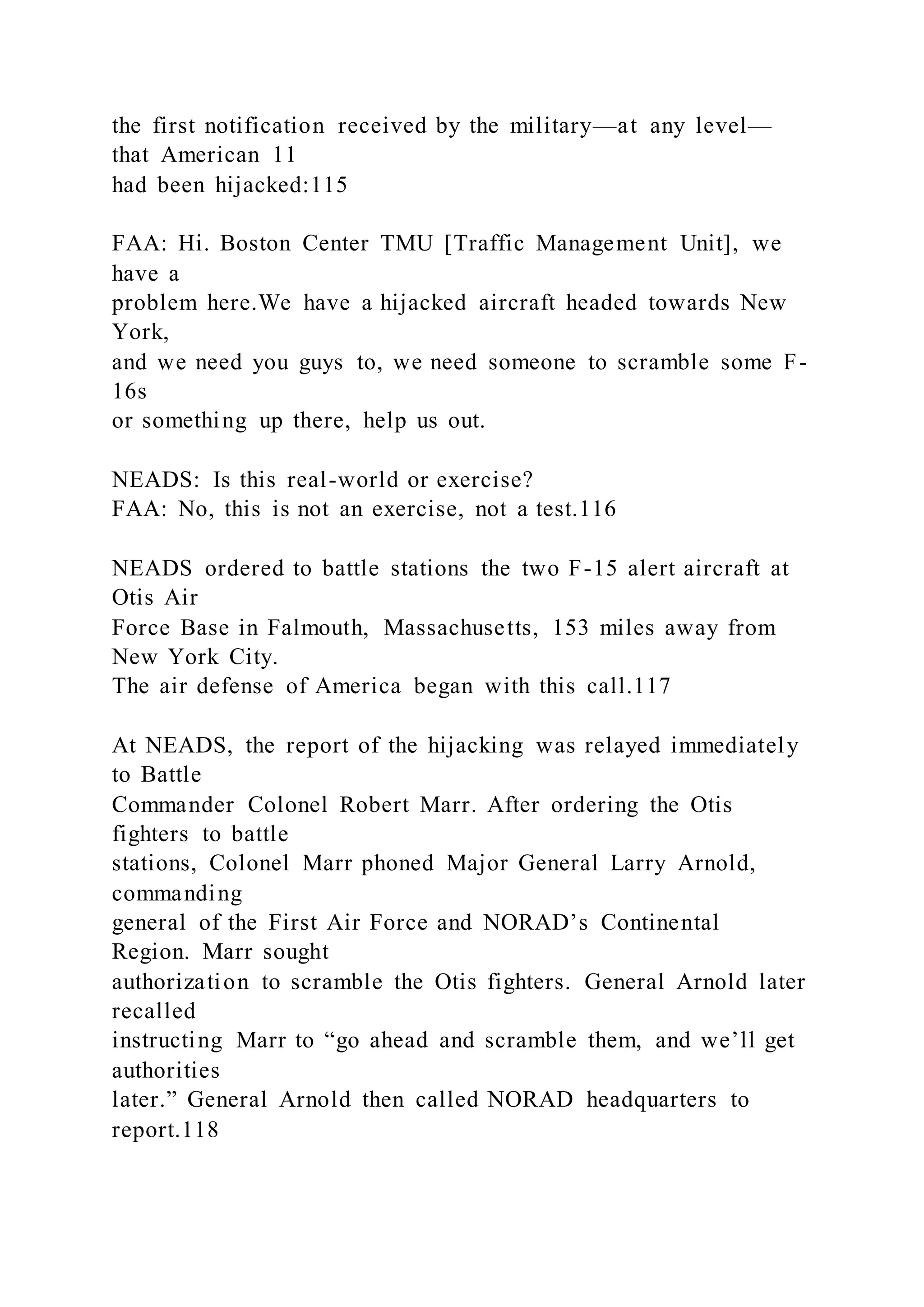 the first notification received by the military—at any level—
that American 11
had been hijacked:115
FAA: Hi. Boston Center TMU [Traffic Management Unit], we
have a
problem here.We have a hijacked aircraft headed towards New
York,
and we need you guys to, we need someone to scramble some F-
16s
or something up there, help us out.
NEADS: Is this real-world or exercise?
FAA: No, this is not an exercise, not a test.116
NEADS ordered to battle stations the two F-15 alert aircraft at
Otis Air
Force Base in Falmouth, Massachusetts, 153 miles away from
New York City.
The air defense of America began with this call.117
At NEADS, the report of the hijacking was relayed immediately
to Battle
Commander Colonel Robert Marr. After ordering the Otis
fighters to battle
stations, Colonel Marr phoned Major General Larry Arnold,
commanding
general of the First Air Force and NORAD’s Continental
Region. Marr sought
authorization to scramble the Otis fighters. General Arnold later
recalled
instructing Marr to “go ahead and scramble them, and we’ll get
authorities
later.” General Arnold then called NORAD headquarters to
report.118
 