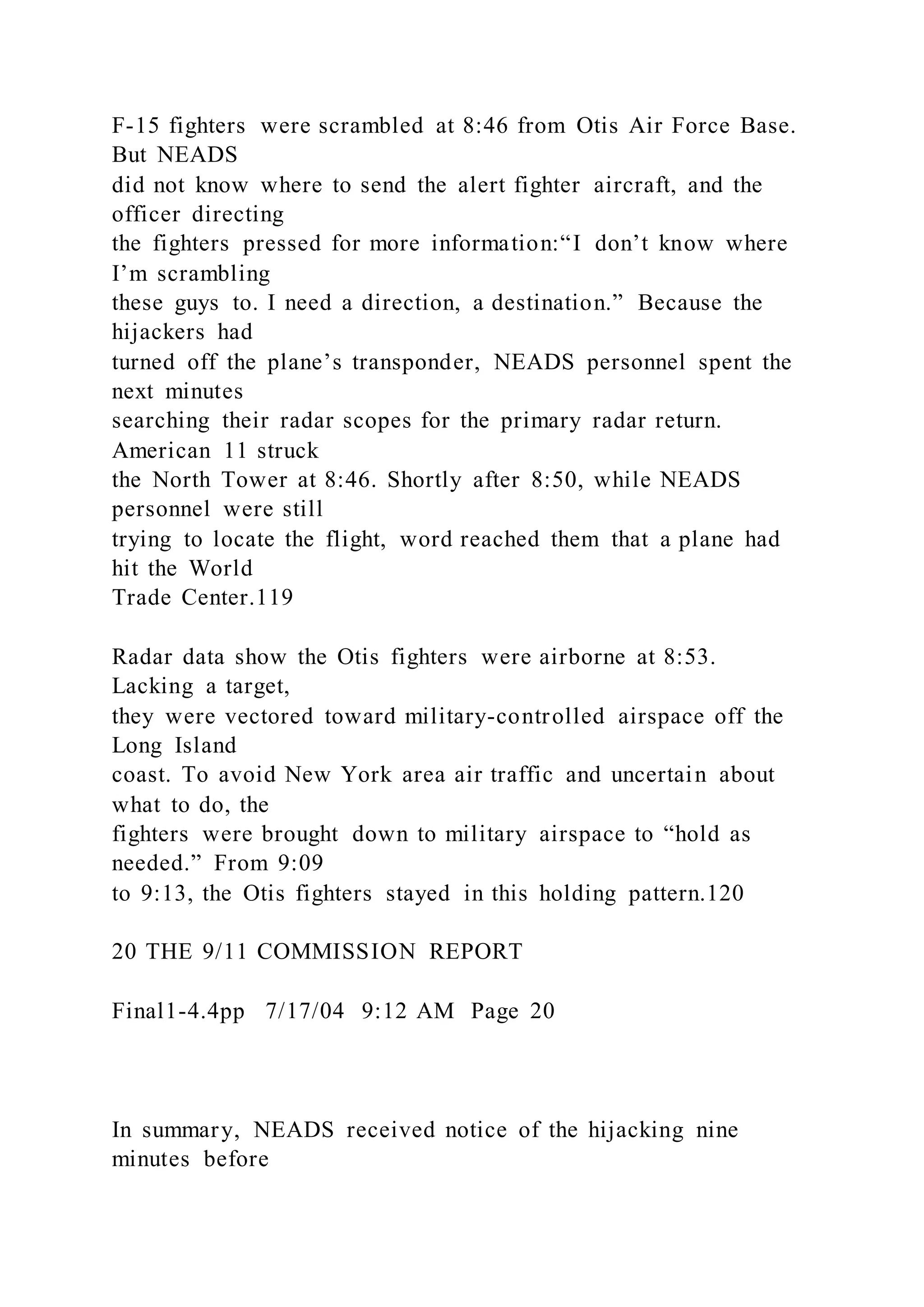 F-15 fighters were scrambled at 8:46 from Otis Air Force Base.
But NEADS
did not know where to send the alert fighter aircraft, and the
officer directing
the fighters pressed for more information:“I don’t know where
I’m scrambling
these guys to. I need a direction, a destination.” Because the
hijackers had
turned off the plane’s transponder, NEADS personnel spent the
next minutes
searching their radar scopes for the primary radar return.
American 11 struck
the North Tower at 8:46. Shortly after 8:50, while NEADS
personnel were still
trying to locate the flight, word reached them that a plane had
hit the World
Trade Center.119
Radar data show the Otis fighters were airborne at 8:53.
Lacking a target,
they were vectored toward military-controlled airspace off the
Long Island
coast. To avoid New York area air traffic and uncertain about
what to do, the
fighters were brought down to military airspace to “hold as
needed.” From 9:09
to 9:13, the Otis fighters stayed in this holding pattern.120
20 THE 9/11 COMMISSION REPORT
Final1-4.4pp 7/17/04 9:12 AM Page 20
In summary, NEADS received notice of the hijacking nine
minutes before
 