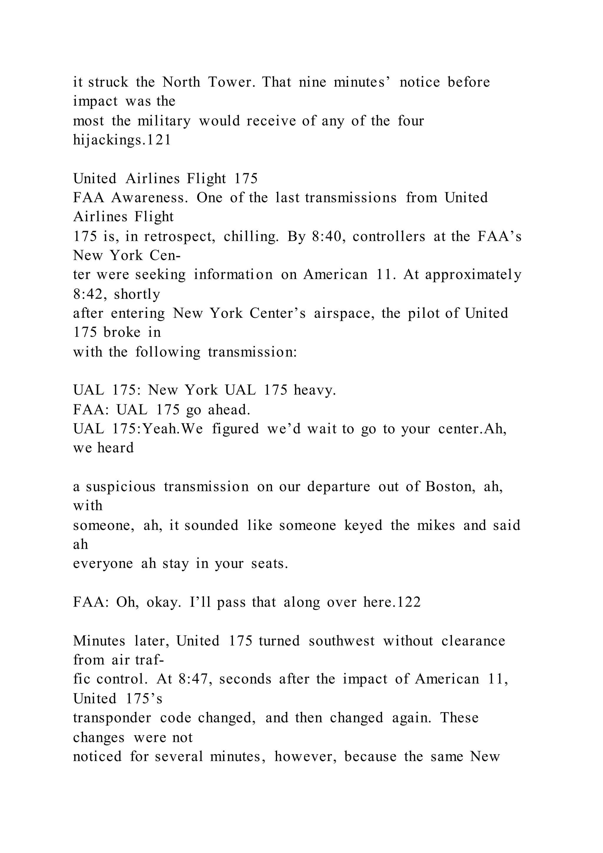 it struck the North Tower. That nine minutes’ notice before
impact was the
most the military would receive of any of the four
hijackings.121
United Airlines Flight 175
FAA Awareness. One of the last transmissions from United
Airlines Flight
175 is, in retrospect, chilling. By 8:40, controllers at the FAA’s
New York Cen-
ter were seeking information on American 11. At approximately
8:42, shortly
after entering New York Center’s airspace, the pilot of United
175 broke in
with the following transmission:
UAL 175: New York UAL 175 heavy.
FAA: UAL 175 go ahead.
UAL 175:Yeah.We figured we’d wait to go to your center.Ah,
we heard
a suspicious transmission on our departure out of Boston, ah,
with
someone, ah, it sounded like someone keyed the mikes and said
ah
everyone ah stay in your seats.
FAA: Oh, okay. I’ll pass that along over here.122
Minutes later, United 175 turned southwest without clearance
from air traf-
fic control. At 8:47, seconds after the impact of American 11,
United 175’s
transponder code changed, and then changed again. These
changes were not
noticed for several minutes, however, because the same New
 