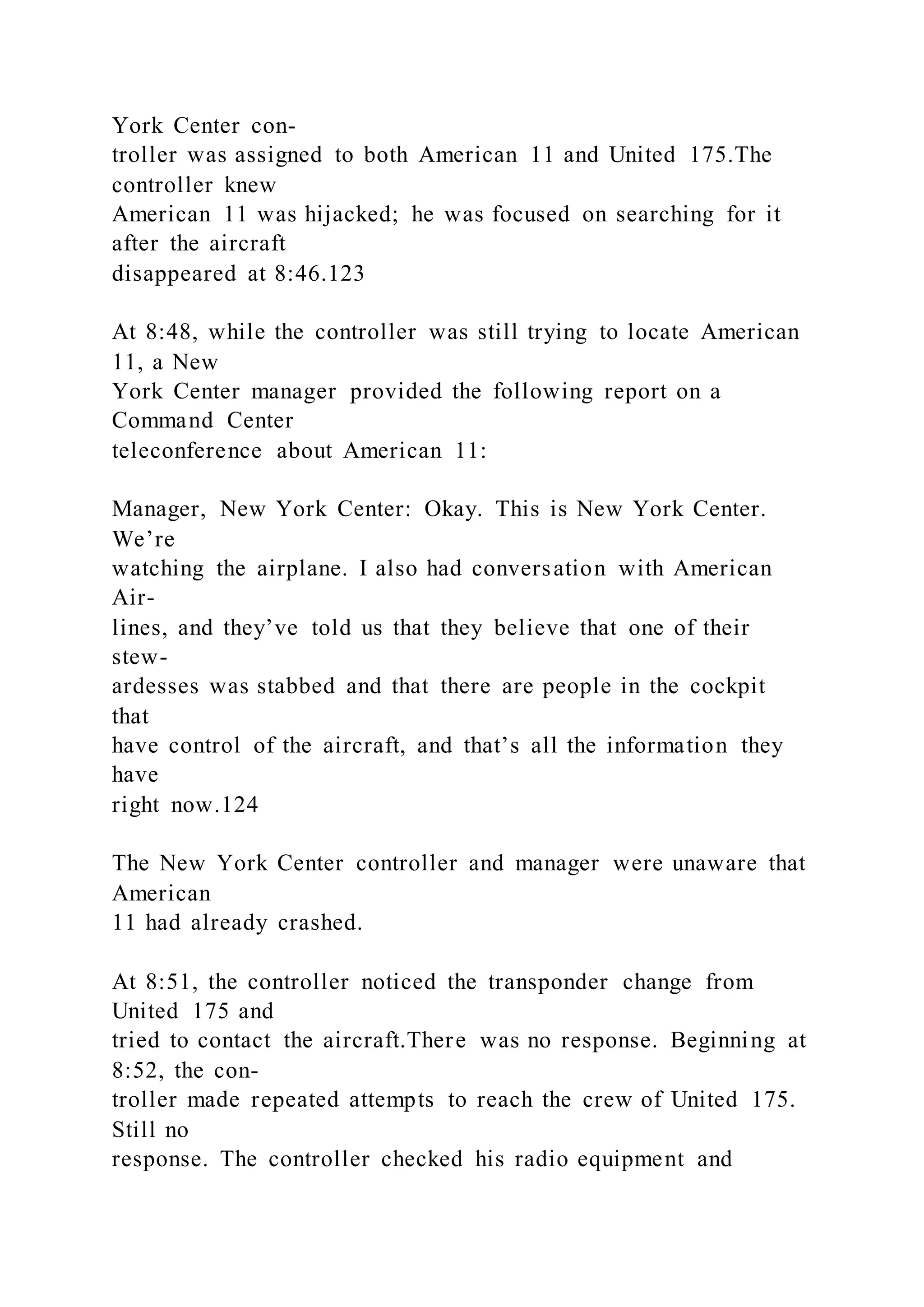 York Center con-
troller was assigned to both American 11 and United 175.The
controller knew
American 11 was hijacked; he was focused on searching for it
after the aircraft
disappeared at 8:46.123
At 8:48, while the controller was still trying to locate American
11, a New
York Center manager provided the following report on a
Command Center
teleconference about American 11:
Manager, New York Center: Okay. This is New York Center.
We’re
watching the airplane. I also had conversation with American
Air-
lines, and they’ve told us that they believe that one of their
stew-
ardesses was stabbed and that there are people in the cockpit
that
have control of the aircraft, and that’s all the information they
have
right now.124
The New York Center controller and manager were unaware that
American
11 had already crashed.
At 8:51, the controller noticed the transponder change from
United 175 and
tried to contact the aircraft.There was no response. Beginning at
8:52, the con-
troller made repeated attempts to reach the crew of United 175.
Still no
response. The controller checked his radio equipment and
 