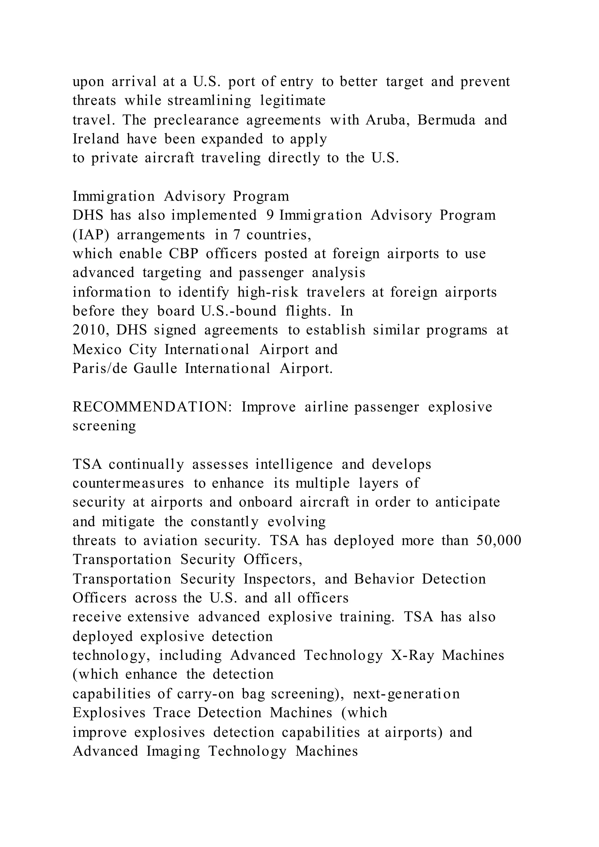 upon arrival at a U.S. port of entry to better target and prevent
threats while streamlining legitimate
travel. The preclearance agreements with Aruba, Bermuda and
Ireland have been expanded to apply
to private aircraft traveling directly to the U.S.
Immigration Advisory Program
DHS has also implemented 9 Immigration Advisory Program
(IAP) arrangements in 7 countries,
which enable CBP officers posted at foreign airports to use
advanced targeting and passenger analysis
information to identify high-risk travelers at foreign airports
before they board U.S.-bound flights. In
2010, DHS signed agreements to establish similar programs at
Mexico City International Airport and
Paris/de Gaulle International Airport.
RECOMMENDATION: Improve airline passenger explosive
screening
TSA continually assesses intelligence and develops
countermeasures to enhance its multiple layers of
security at airports and onboard aircraft in order to anticipate
and mitigate the constantly evolving
threats to aviation security. TSA has deployed more than 50,000
Transportation Security Officers,
Transportation Security Inspectors, and Behavior Detection
Officers across the U.S. and all officers
receive extensive advanced explosive training. TSA has also
deployed explosive detection
technology, including Advanced Technology X-Ray Machines
(which enhance the detection
capabilities of carry-on bag screening), next-generation
Explosives Trace Detection Machines (which
improve explosives detection capabilities at airports) and
Advanced Imaging Technology Machines
 